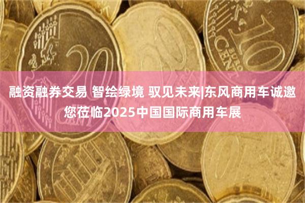 融资融券交易 智绘绿境 驭见未来|东风商用车诚邀您莅临2025中国国际商用车展