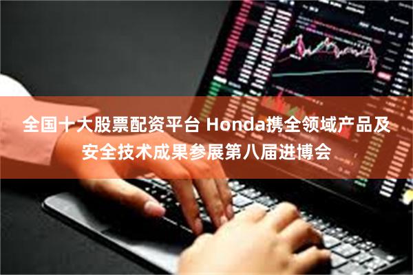 全国十大股票配资平台 Honda携全领域产品及安全技术成果参展第八届进博会