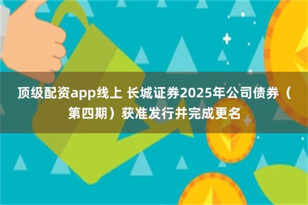 顶级配资app线上 长城证券2025年公司债券（第四期）获准发行并完成更名