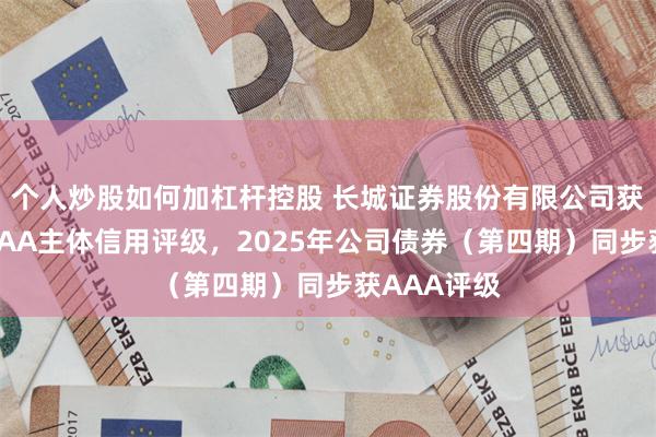 个人炒股如何加杠杆控股 长城证券股份有限公司获联合资信AAA主体信用评级，2025年公司债券（第四期）同步获AAA评级