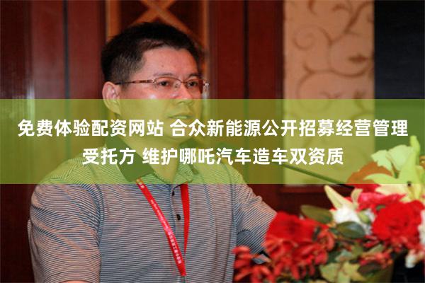 免费体验配资网站 合众新能源公开招募经营管理受托方 维护哪吒汽车造车双资质