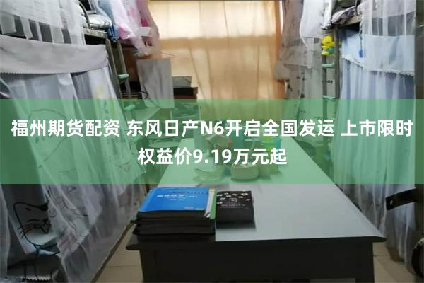 福州期货配资 东风日产N6开启全国发运 上市限时权益价9.19万元起