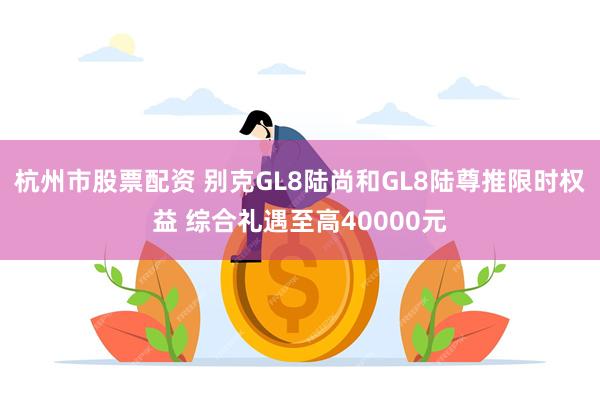 杭州市股票配资 别克GL8陆尚和GL8陆尊推限时权益 综合礼遇至高40000元