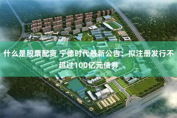 什么是股票配资 宁德时代最新公告：拟注册发行不超过100亿元债券