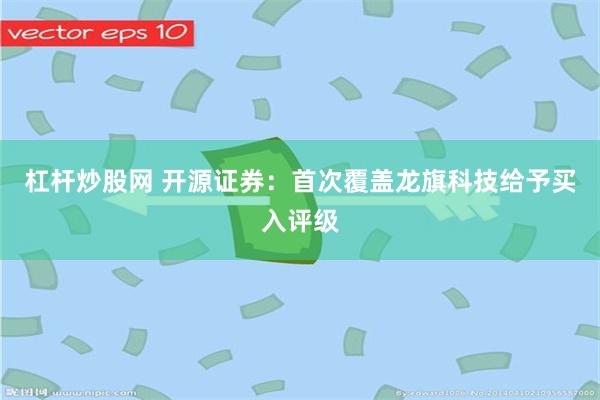 杠杆炒股网 开源证券：首次覆盖龙旗科技给予买入评级
