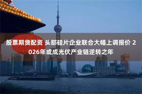 股票期货配资 头部硅片企业联合大幅上调报价 2026年或成光伏产业链逆转之年