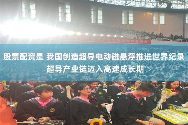 股票配资是 我国创造超导电动磁悬浮推进世界纪录 超导产业链迈入高速成长期