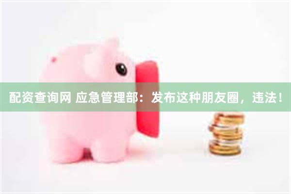 配资查询网 应急管理部：发布这种朋友圈，违法！