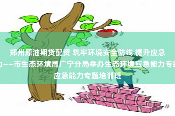 郑州原油期货配资 筑牢环境安全防线 提升应急处突能力——市生态环境局广宁分局举办生态环境应急能力专题培训班