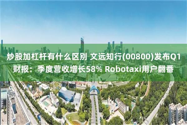 炒股加杠杆有什么区别 文远知行(00800)发布Q1财报：季度营收增长58% Robotaxi用户翻番