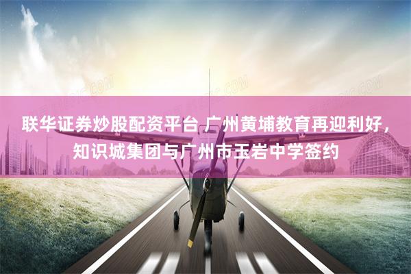 联华证券炒股配资平台 广州黄埔教育再迎利好，知识城集团与广州市玉岩中学签约