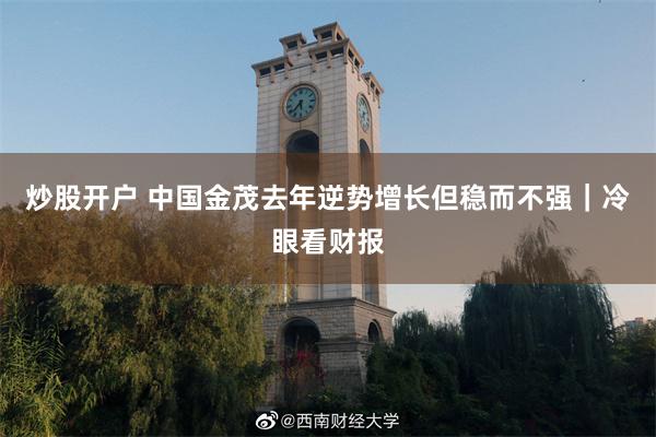 炒股开户 中国金茂去年逆势增长但稳而不强｜冷眼看财报