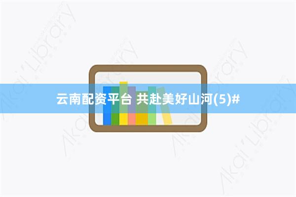 云南配资平台 共赴美好山河(5)#