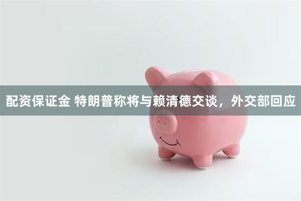 配资保证金 特朗普称将与赖清德交谈，外交部回应