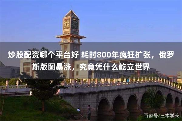 炒股配资哪个平台好 耗时800年疯狂扩张，俄罗斯版图暴涨，究竟凭什么屹立世界
