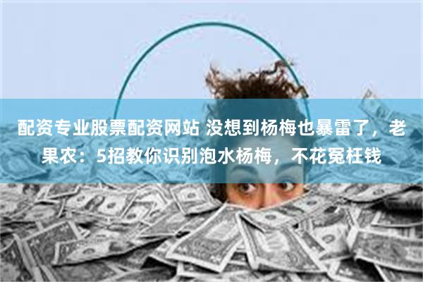配资专业股票配资网站 没想到杨梅也暴雷了，老果农：5招教你识别泡水杨梅，不花冤枉钱