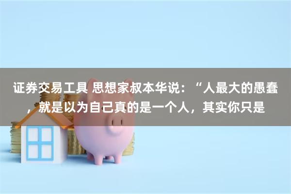 证券交易工具 思想家叔本华说：“人最大的愚蠢，就是以为自己真的是一个人，其实你只是