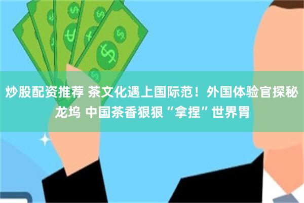炒股配资推荐 茶文化遇上国际范！外国体验官探秘龙坞 中国茶香狠狠“拿捏”世界胃