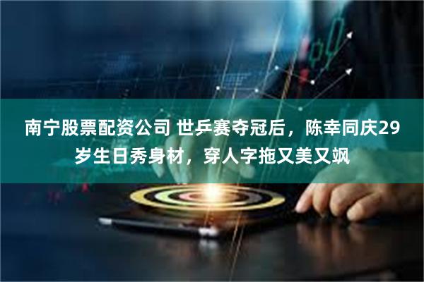 南宁股票配资公司 世乒赛夺冠后，陈幸同庆29岁生日秀身材，穿人字拖又美又飒