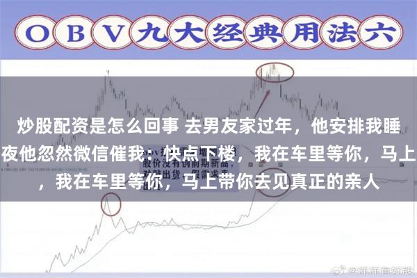 炒股配资是怎么回事 去男友家过年，他安排我睡地铺，我没声张。半夜他忽然微信催我：快点下楼，我在车里等你，马上带你去见真正的亲人