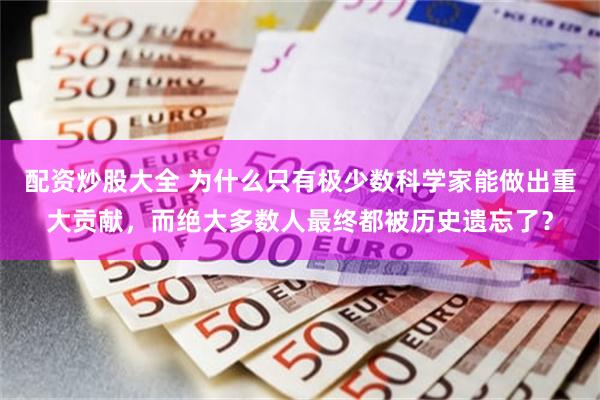配资炒股大全 为什么只有极少数科学家能做出重大贡献，而绝大多数人最终都被历史遗忘了？