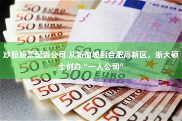 炒股股票配资公司 从新加坡到合肥高新区，浙大硕士创办“一人公司”