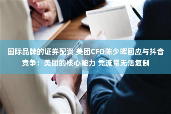 国际品牌的证券配资 美团CFO陈少晖回应与抖音竞争：美团的核心能力 凭流量无法复制