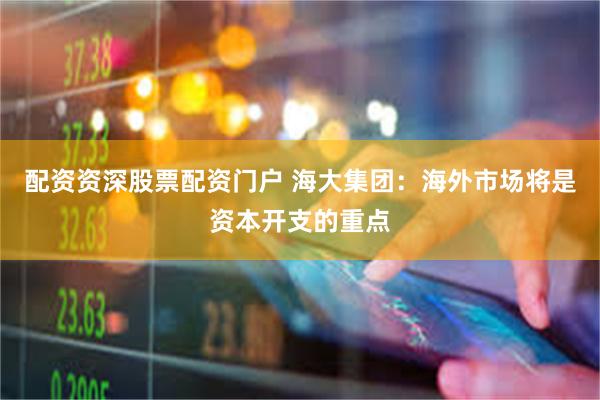 配资资深股票配资门户 海大集团：海外市场将是资本开支的重点