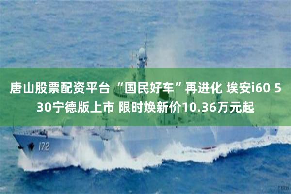 唐山股票配资平台 “国民好车”再进化 埃安i60 530宁德版上市 限时焕新价10.36万元起