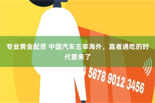 专业黄金配资 中国汽车主宰海外，赢者通吃的时代要来了