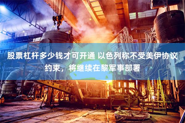 股票杠杆多少钱才可开通 以色列称不受美伊协议约束，将继续在黎军事部署