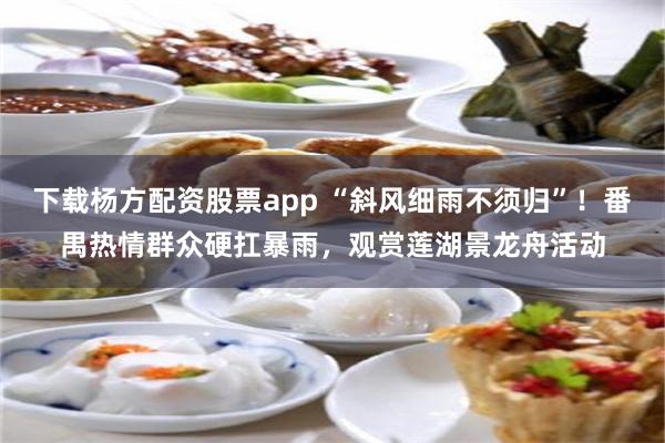 下载杨方配资股票app “斜风细雨不须归”！番禺热情群众硬扛暴雨，观赏莲湖景龙舟活动