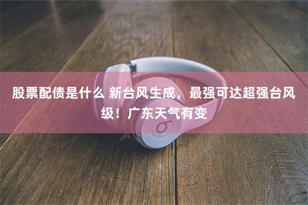 股票配债是什么 新台风生成，最强可达超强台风级！广东天气有变