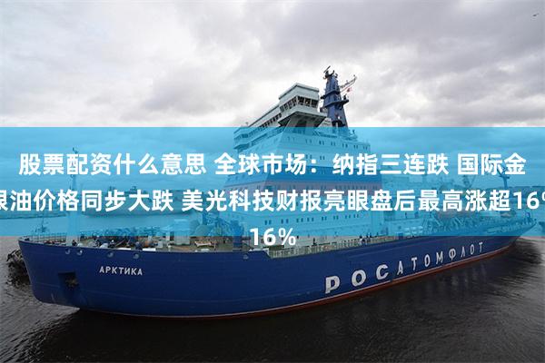 股票配资什么意思 全球市场：纳指三连跌 国际金银油价格同步大跌 美光科技财报亮眼盘后最高涨超16%