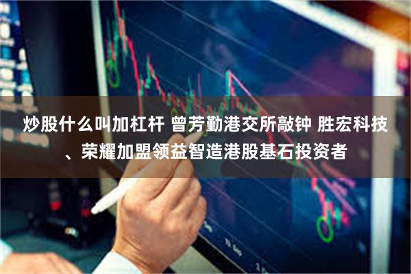 炒股什么叫加杠杆 曾芳勤港交所敲钟 胜宏科技、荣耀加盟领益智造港股基石投资者