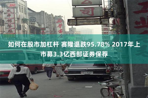 如何在股市加杠杆 赛隆退跌95.78% 2017年上市募3.3亿西部证券保荐