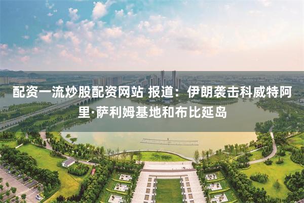配资一流炒股配资网站 报道：伊朗袭击科威特阿里·萨利姆基地和布比延岛