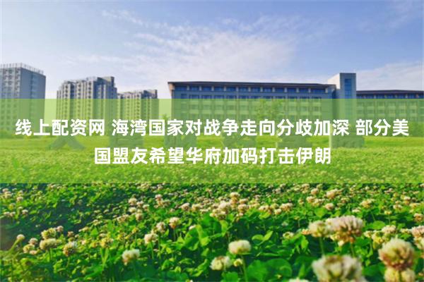 线上配资网 海湾国家对战争走向分歧加深 部分美国盟友希望华府加码打击伊朗