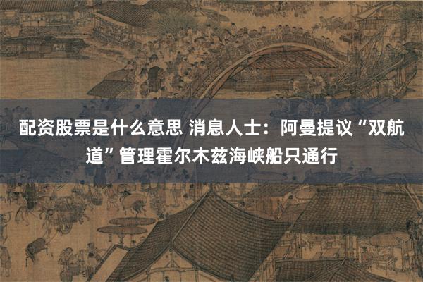 配资股票是什么意思 消息人士：阿曼提议“双航道”管理霍尔木兹海峡船只通行