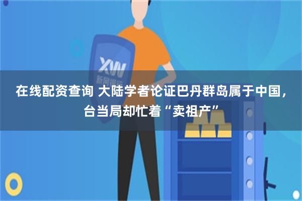 在线配资查询 大陆学者论证巴丹群岛属于中国，台当局却忙着“卖祖产”