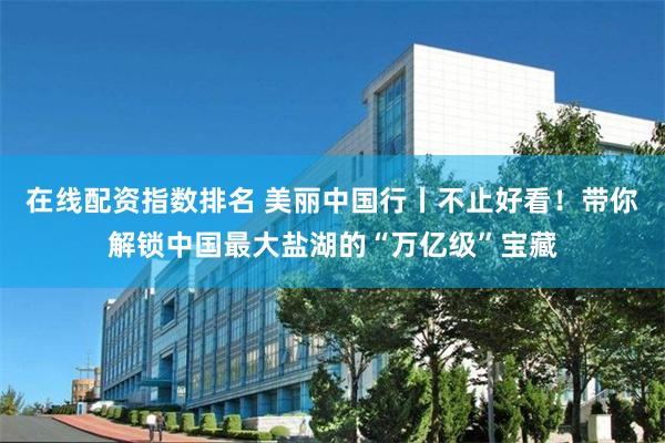 在线配资指数排名 美丽中国行丨不止好看！带你解锁中国最大盐湖的“万亿级”宝藏