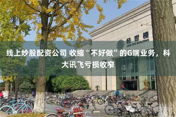 线上炒股配资公司 收缩“不好做”的G端业务，科大讯飞亏损收窄