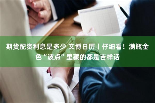 期货配资利息是多少 文博日历丨仔细看！满瓶金色“波点”里藏的都是吉祥话