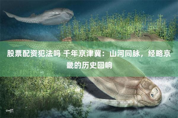 股票配资犯法吗 千年京津冀：山河同脉，经略京畿的历史回响