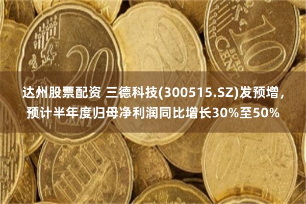 达州股票配资 三德科技(300515.SZ)发预增，预计半年度归母净利润同比增长30%至50%