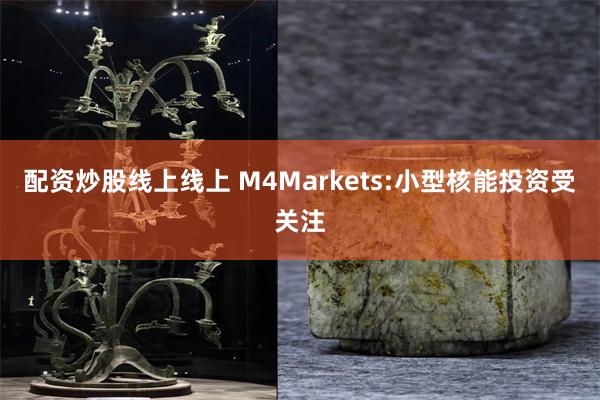 配资炒股线上线上 M4Markets:小型核能投资受关注
