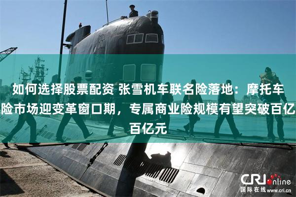 如何选择股票配资 张雪机车联名险落地：摩托车保险市场迎变革窗口期，专属商业险规模有望突破百亿元