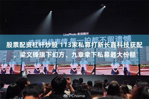 股票配资杠杆炒股 113家私募打新长鑫科技获配，梁文锋旗下幻方、九章拿下私募最大份额