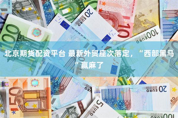 北京期货配资平台 最新外贸座次落定，“西部黑马”赢麻了