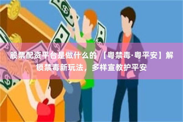 股票配资平台是做什么的 【粤禁毒·粤平安】解锁禁毒新玩法，多样宣教护平安